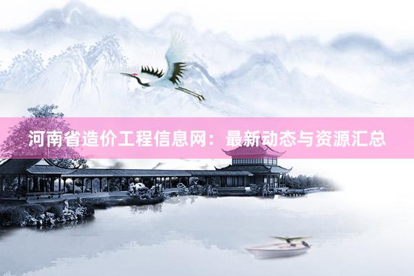 河南省造价工程信息网：最新动态与资源汇总