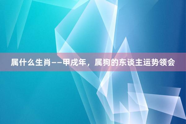 属什么生肖——甲戌年，属狗的东谈主运势领会