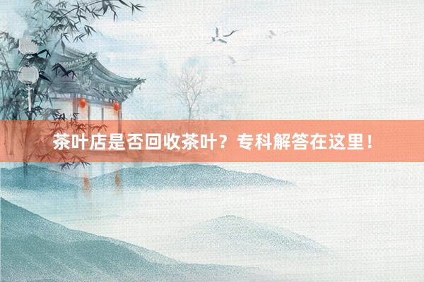 茶叶店是否回收茶叶？专科解答在这里！