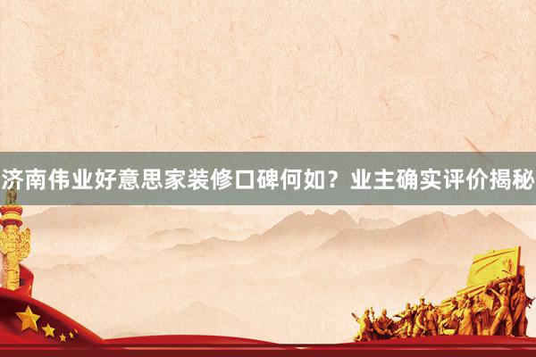 济南伟业好意思家装修口碑何如？业主确实评价揭秘